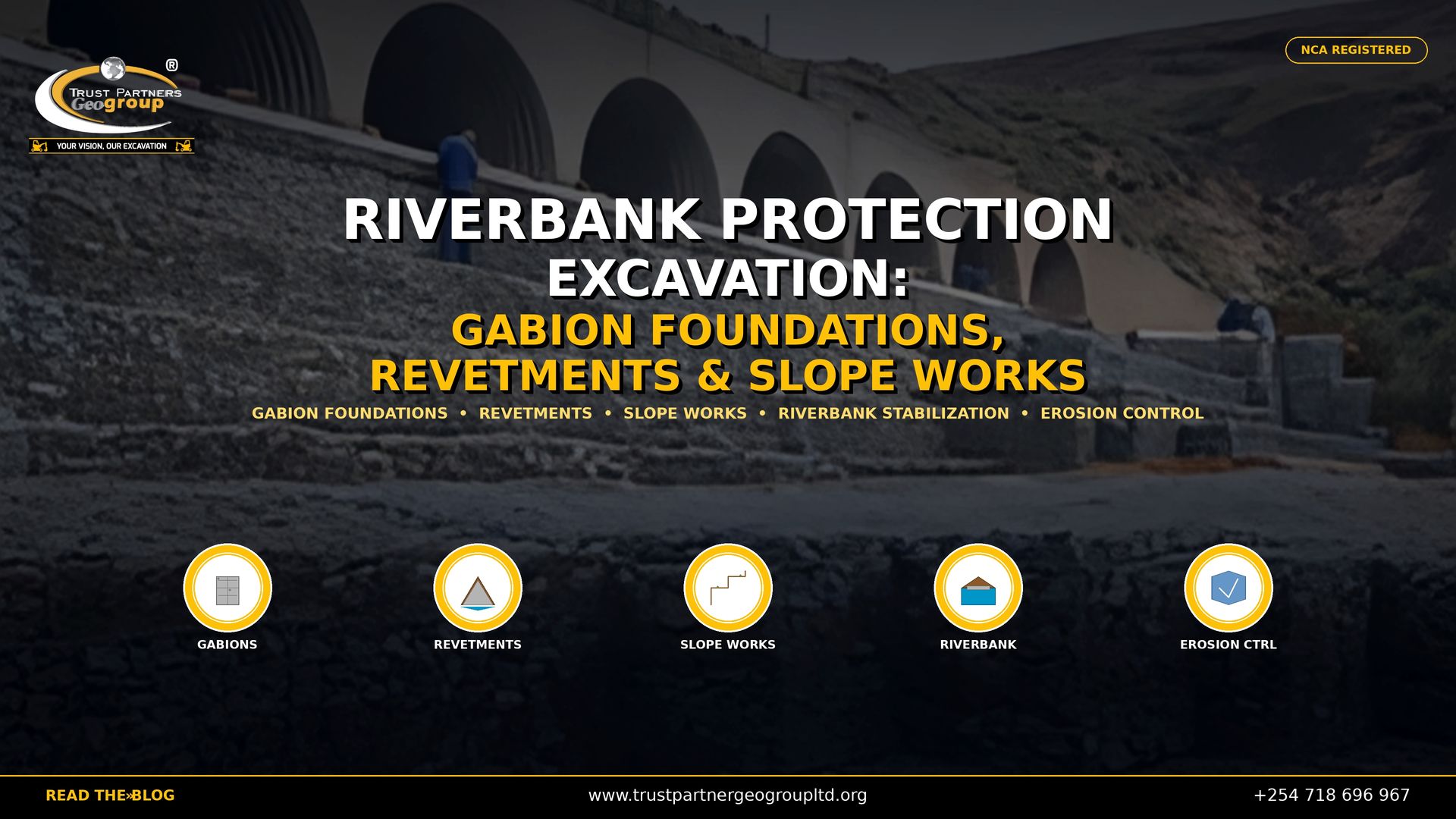 Trust Partners GeoGroup — NCA registered excavation contractors in Kenya — delivers professional riverbank protection excavation services including gabion foundations, stone revetments, and slope stabilization works across Kenya. This 4K promotional poster features a large-scale riverbank protection structure with multiple stone-masonry arches and tiered retaining walls built into a hillside, with workers in blue overalls inspecting the completed works, used as a cinematic background with professional color grading. Bold white and gold text reads "RIVERBANK PROTECTION EXCAVATION: GABION FOUNDATIONS, REVETMENTS & SLOPE WORKS" with service keywords below. Five circular icons at the bottom represent Gabions, Revetments, Slope Works, Riverbank, and Erosion Control. The Trust Partners GeoGroup logo appears in the top-left, an "NCA REGISTERED" badge in the top-right, and a black bottom bar with the website, phone number, and "READ THE BLOG" call-to-action. Contact Trust Partners GeoGroup at +254 718 696 967 or visit trustpartnergeogroupltd.org for riverbank protection excavation, gabion foundation construction, revetment installation, slope works, and erosion control solutions in Kenya.